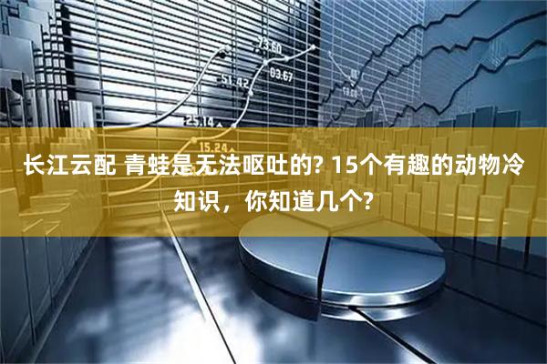 长江云配 青蛙是无法呕吐的? 15个有趣的动物冷知识，你知道几个?