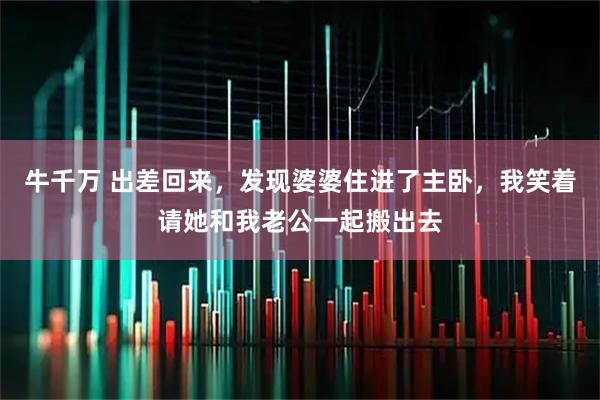 牛千万 出差回来，发现婆婆住进了主卧，我笑着请她和我老公一起搬出去