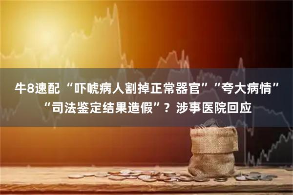 牛8速配 “吓唬病人割掉正常器官”“夸大病情”“司法鉴定结果造假”？涉事医院回应