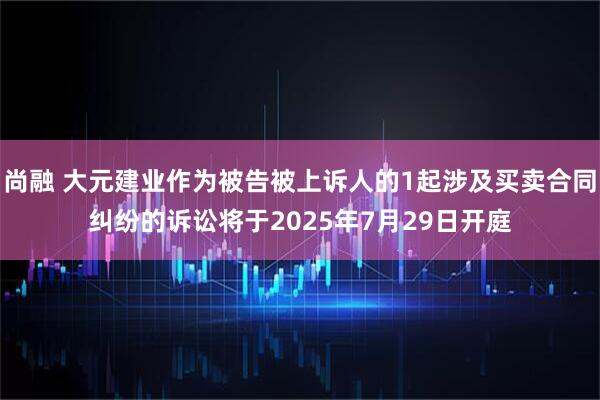 尚融 大元建业作为被告被上诉人的1起涉及买卖合同纠纷的诉讼将于2025年7月29日开庭