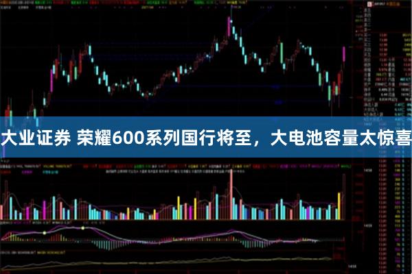 大业证券 荣耀600系列国行将至，大电池容量太惊喜