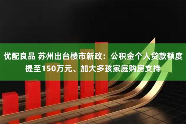 优配良品 苏州出台楼市新政：公积金个人贷款额度提至150万元、加大多孩家庭购房支持
