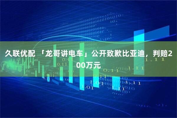 久联优配 「龙哥讲电车」公开致歉比亚迪，判赔200万元
