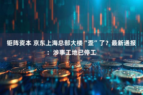 钜阵资本 京东上海总部大楼“歪”了？最新通报：涉事工地已停工
