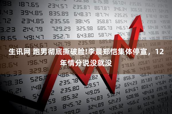 生讯网 跑男彻底撕破脸!李晨郑恺集体停宣，12年情分说没就没