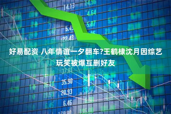 好易配资 八年情谊一夕翻车?王鹤棣沈月因综艺玩笑被爆互删好友