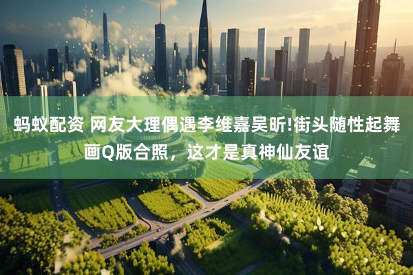 蚂蚁配资 网友大理偶遇李维嘉吴昕!街头随性起舞画Q版合照，这才是真神仙友谊
