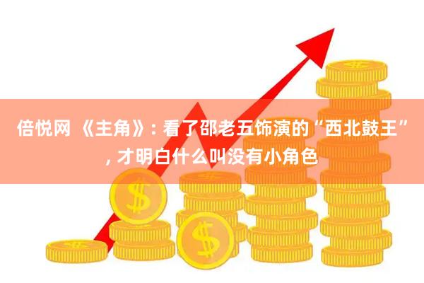 倍悦网 《主角》: 看了邵老五饰演的“西北鼓王”, 才明白什么叫没有小角色