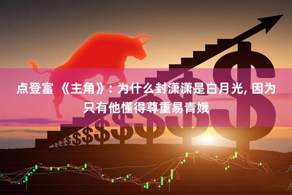 点登富 《主角》: 为什么封潇潇是白月光, 因为只有他懂得尊重易青娥