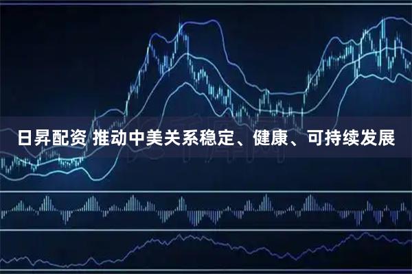 日昇配资 推动中美关系稳定、健康、可持续发展