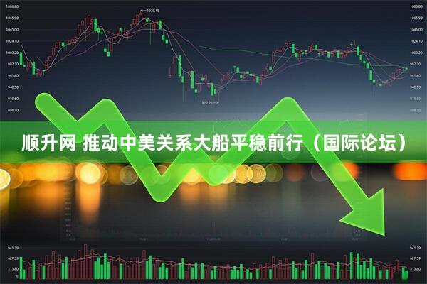 顺升网 推动中美关系大船平稳前行（国际论坛）