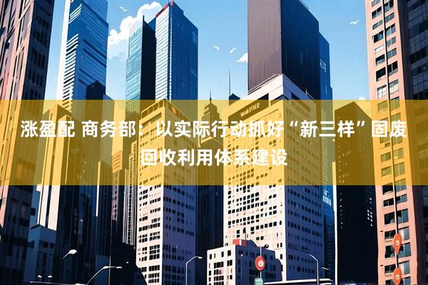 涨盈配 商务部：以实际行动抓好“新三样”固废回收利用体系建设