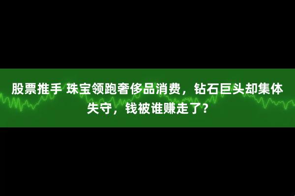 股票推手 珠宝领跑奢侈品消费，钻石巨头却集体失守，钱被谁赚走了？