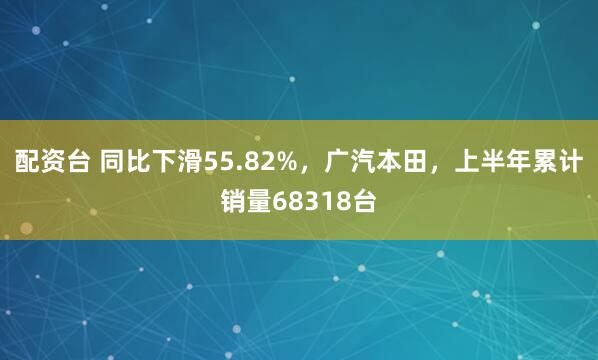 配资台 同比下滑55.82%，广汽本田，上半年累计销量68318台