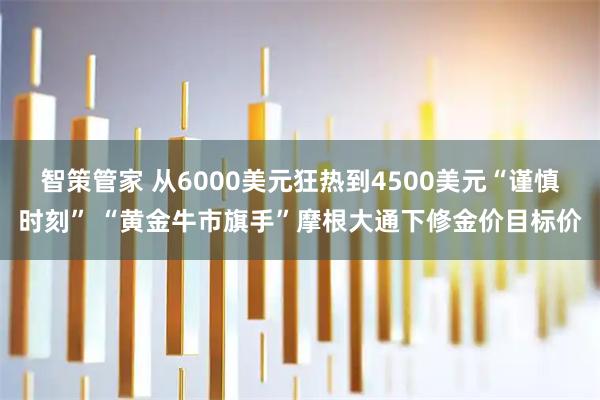 智策管家 从6000美元狂热到4500美元“谨慎时刻” “黄金牛市旗手”摩根大通下修金价目标价