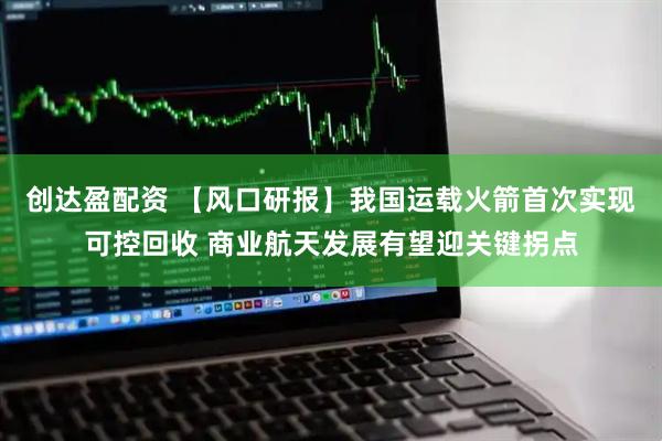 创达盈配资 【风口研报】我国运载火箭首次实现可控回收 商业航天发展有望迎关键拐点
