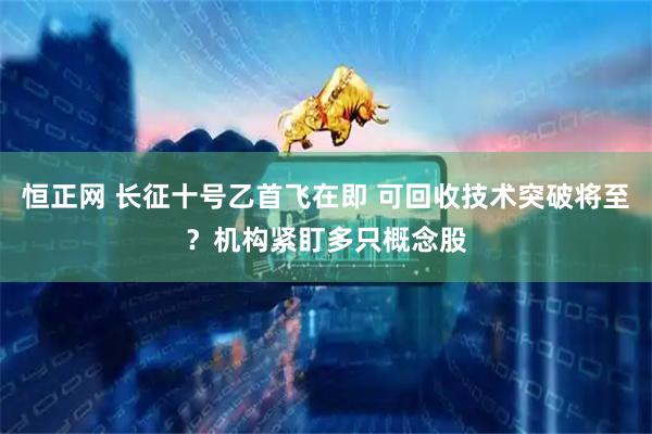 恒正网 长征十号乙首飞在即 可回收技术突破将至？机构紧盯多只概念股