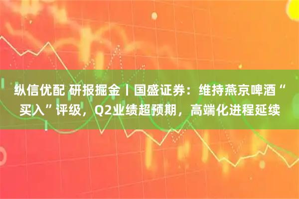 纵信优配 研报掘金丨国盛证券：维持燕京啤酒“买入”评级，Q2业绩超预期，高端化进程延续