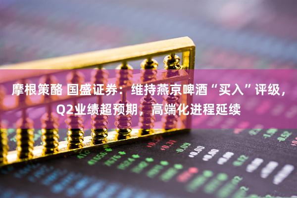 摩根策酪 国盛证券：维持燕京啤酒“买入”评级，Q2业绩超预期，高端化进程延续