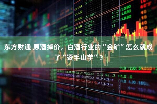 东方财通 原酒掉价，白酒行业的“金矿”怎么就成了“烫手山芋”？
