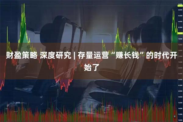 财盈策略 深度研究 | 存量运营“赚长钱”的时代开始了