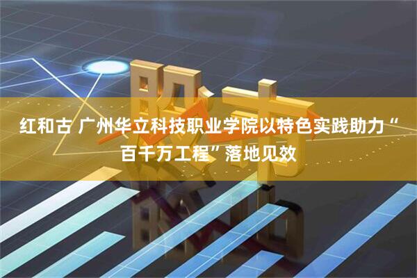 红和古 广州华立科技职业学院以特色实践助力“百千万工程”落地见效