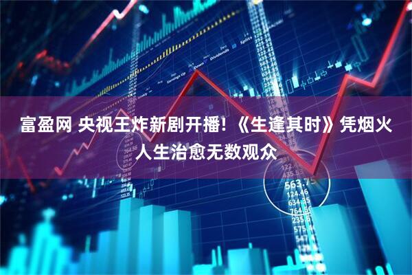 富盈网 央视王炸新剧开播! 《生逢其时》凭烟火人生治愈无数观众