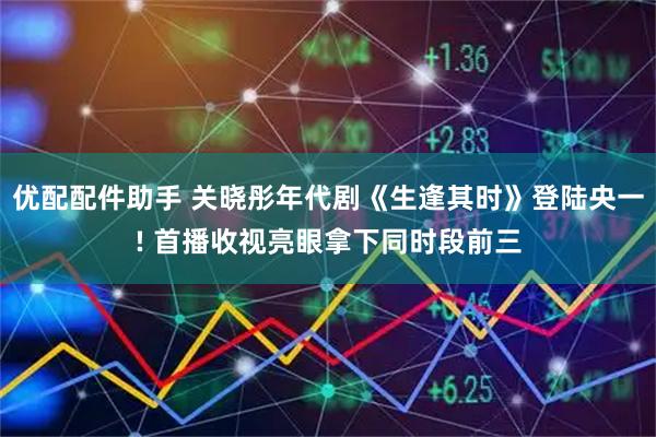 优配配件助手 关晓彤年代剧《生逢其时》登陆央一! 首播收视亮眼拿下同时段前三