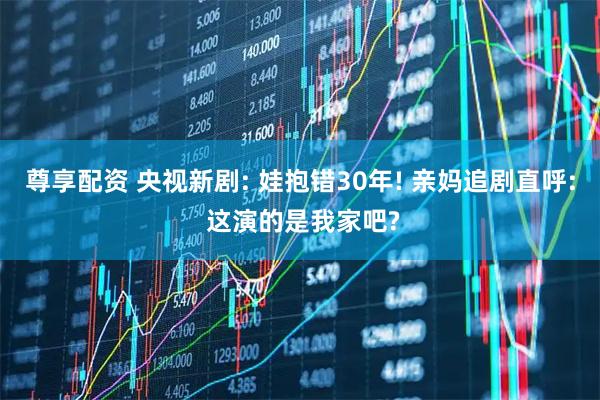 尊享配资 央视新剧: 娃抱错30年! 亲妈追剧直呼: 这演的是我家吧?