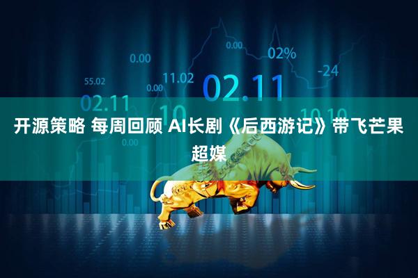 开源策略 每周回顾 AI长剧《后西游记》带飞芒果超媒