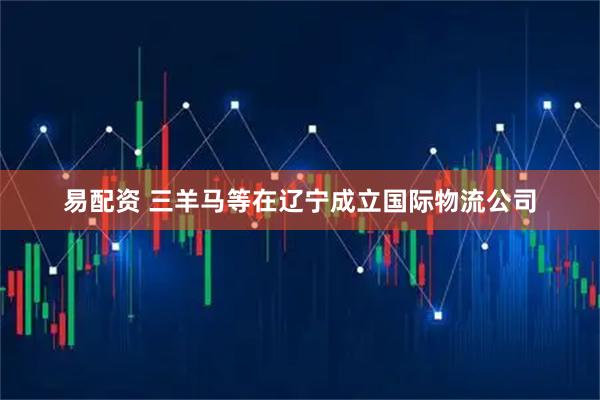 易配资 三羊马等在辽宁成立国际物流公司