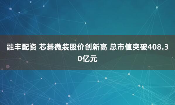 融丰配资 芯碁微装股价创新高 总市值突破408.30亿元